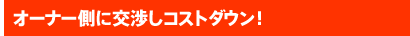 オーナー側に交渉しコストダウン!
