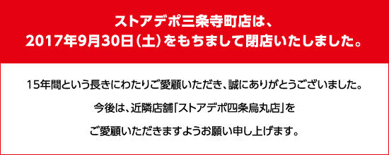 ストアデポ三条寺町店は、2017年9月30日（土）をもちまして閉店いたしました。 15年間という長きにわたりご愛顧いただき、誠にありがとうございました。今後は、近隣店舗「ストアデポ四条烏丸店」をご愛顧いただきますようお願い申し上げます。