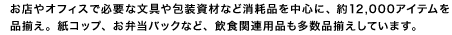 お店やオフィスで必要な文具や包装資材など消耗品を中心に、約12,000アイテムを品揃え。紙コップ、お弁当パックなど、飲食関連用品も多数品揃えしています。
