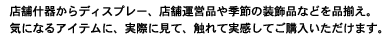 店舗什器からディスプレー、店舗運営品や季節の装飾品などを品揃え。気になるアイテムに、実際に見て、触れて実感してご購入いただけます。
